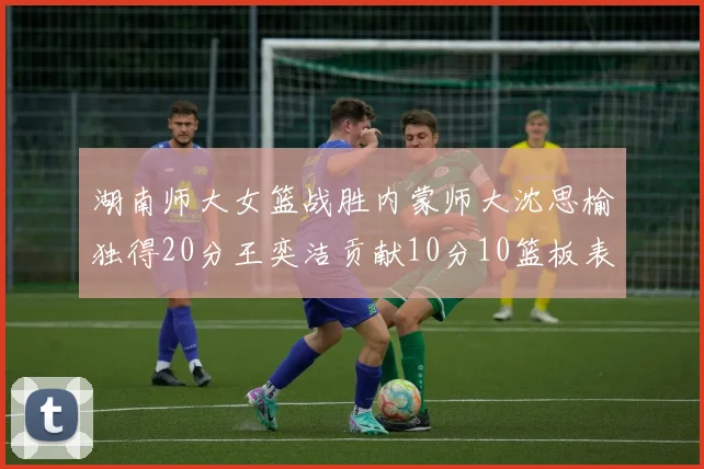 湖南师大女篮战胜内蒙师大沈思榆独得20分王奕洁贡献10分10篮板表现出色