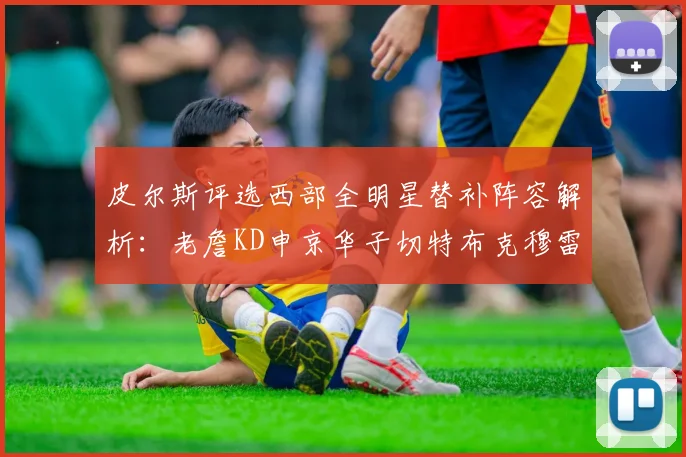 皮尔斯评选西部全明星替补阵容解析：老詹KD申京华子切特布克穆雷的实力对比