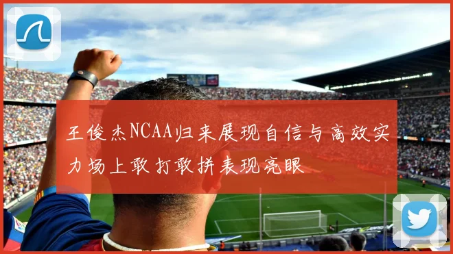 王俊杰NCAA归来展现自信与高效实力场上敢打敢拼表现亮眼