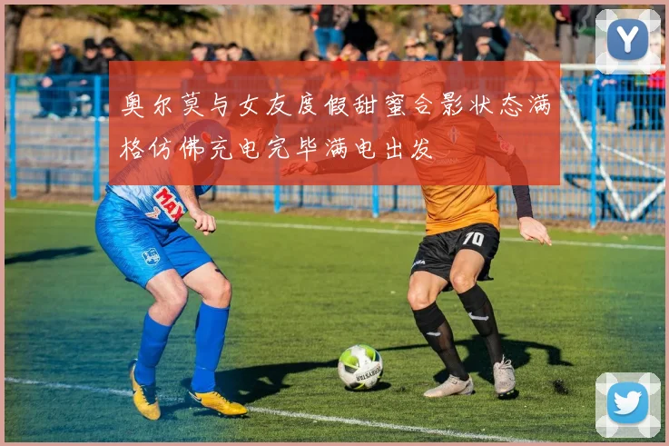 奥尔莫与女友度假甜蜜合影状态满格仿佛充电完毕满电出发