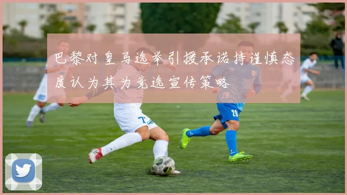 巴黎对皇马选举引援承诺持谨慎态度认为其为竞选宣传策略