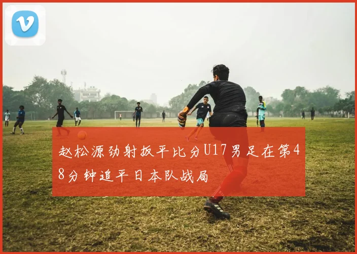 赵松源劲射扳平比分U17男足在第48分钟追平日本队战局