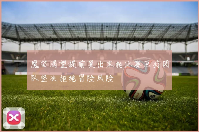 魔笛渴望提前复出末轮比赛医疗团队坚决拒绝冒险风险