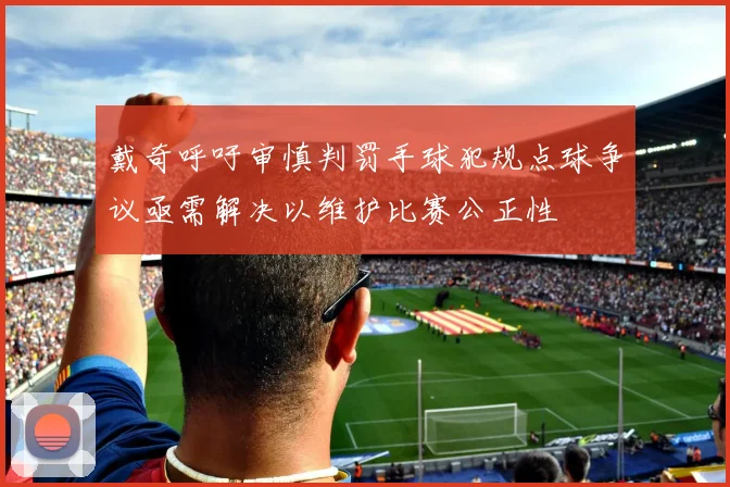 戴奇呼吁审慎判罚手球犯规点球争议亟需解决以维护比赛公正性